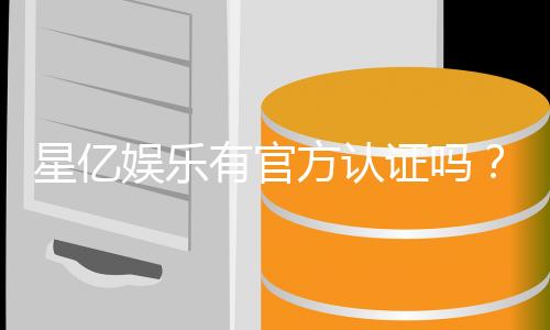 星亿娱乐有官方认证吗？深度解析其正规性与安全资质