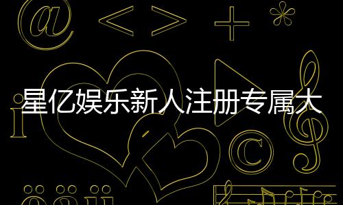 星亿娱乐新人注册专属大礼包：首存即送888元彩金与VIP特权