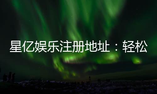 星亿娱乐注册地址：轻松获取官网入口与安全注册指南
