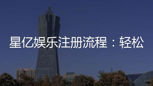 星亿娱乐注册流程：轻松完成账号开通与首存优惠领取