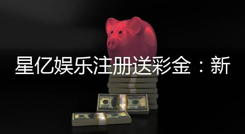 星亿娱乐注册送彩金:新会员专享彩金礼包轻松赢取高额奖金