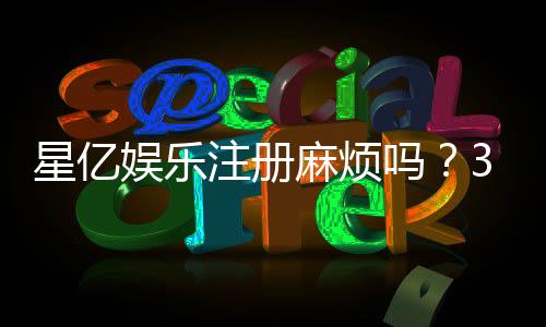 星亿娱乐注册麻烦吗？3分钟快速开户流程详解
