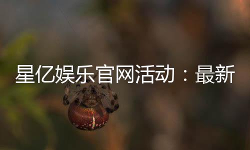 星亿娱乐官网活动：最新优惠与独家福利等你来拿