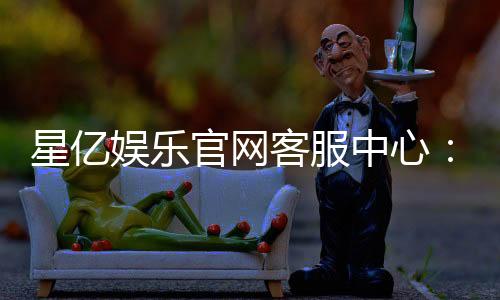 星亿娱乐官网客服中心:专业服务与高效解决方案指南