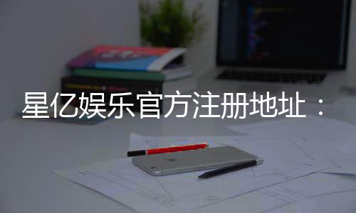 星亿娱乐官方注册地址：轻松获取官网入口与注册优惠详情