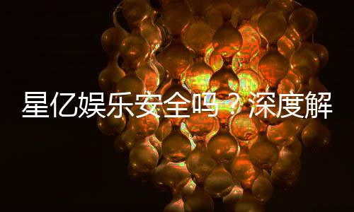 星亿娱乐安全吗?深度解析平台可靠性与玩家体验