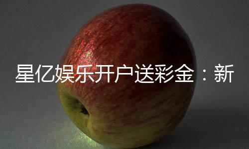 星亿娱乐开户送彩金：新会员注册即享高额彩金礼遇