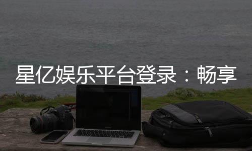 星亿娱乐平台登录：畅享顶级棋牌与电子游艺的豪华体验
