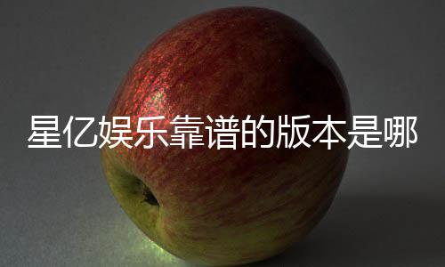 星亿娱乐靠谱的版本是哪一个？资深玩家实测推荐这版最稳