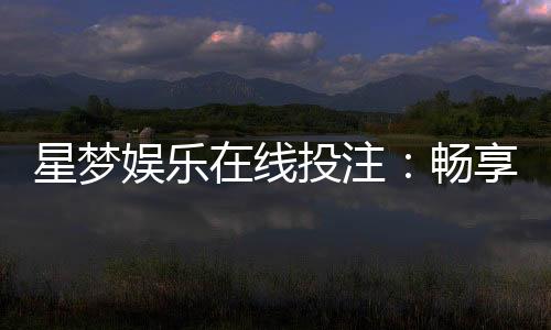 星梦娱乐在线投注：畅享真人娱乐与电子游艺的双重盛宴