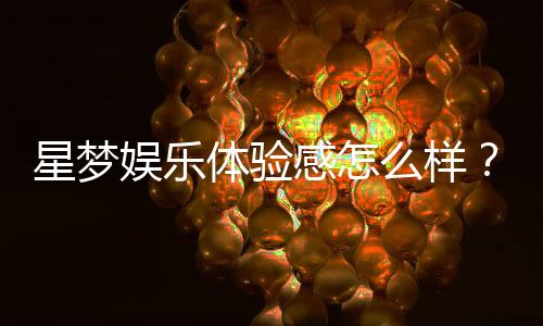 星梦娱乐体验感怎么样？资深玩家分享真实评测与心得