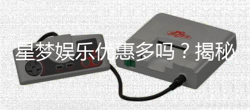 星梦娱乐优惠多吗？揭秘其超值福利与独家活动