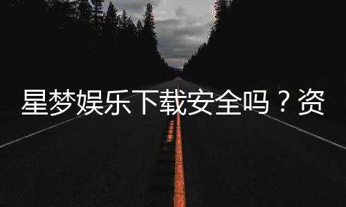 星梦娱乐下载安全吗?资深玩家解析平台安全性与下载攻略