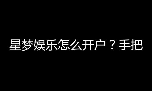 星梦娱乐怎么开户?手把手教你快速注册畅玩攻略