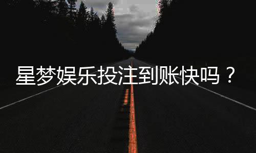 星梦娱乐投注到账快吗？实测到账速度与提款体验分享