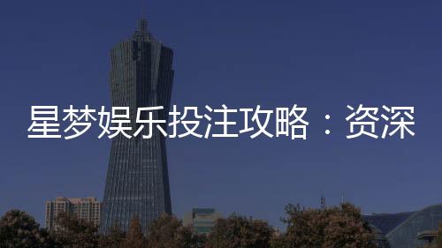 星梦娱乐投注攻略：资深玩家分享实战技巧与稳赢策略