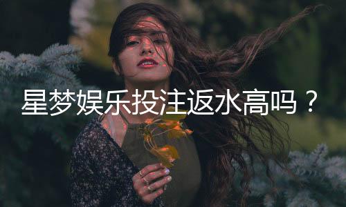 星梦娱乐投注返水高吗？揭秘高返水福利与实战技巧