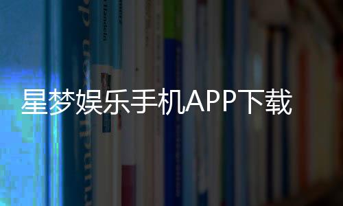 星梦娱乐手机APP下载：畅享顶级棋牌电游的掌上乐园