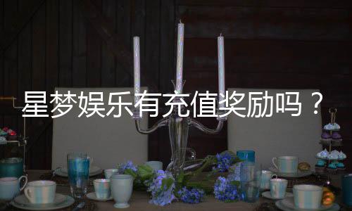星梦娱乐有充值奖励吗？揭秘最新充值优惠与返利活动