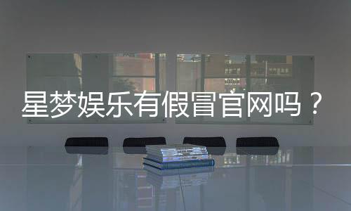 星梦娱乐有假冒官网吗？揭秘真假官网辨别技巧