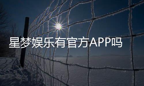 星梦娱乐有官方APP吗？下载渠道与安全使用指南