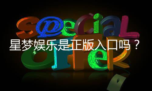 星梦娱乐是正版入口吗？资深玩家揭秘平台安全性与游戏体验