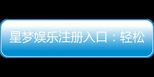 星梦娱乐注册入口：轻松开启你的豪华游戏之旅
