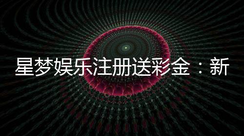 星梦娱乐注册送彩金:新会员首存礼金限时加赠2888