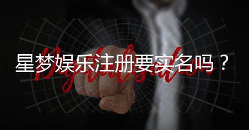星梦娱乐注册要实名吗？详细解答实名认证流程与注意事项