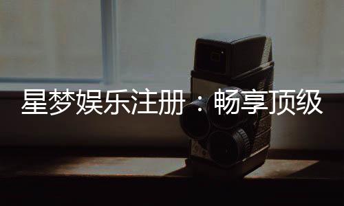 星梦娱乐注册：畅享顶级棋牌电游的尊贵体验