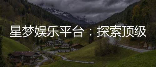 星梦娱乐平台：探索顶级电子游艺的梦幻之旅