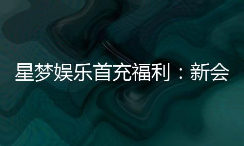 星梦娱乐首充福利：新会员专享高额返利与独家礼包