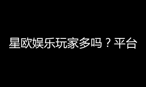 星欧娱乐玩家多吗？平台人气与玩家真实体验解析