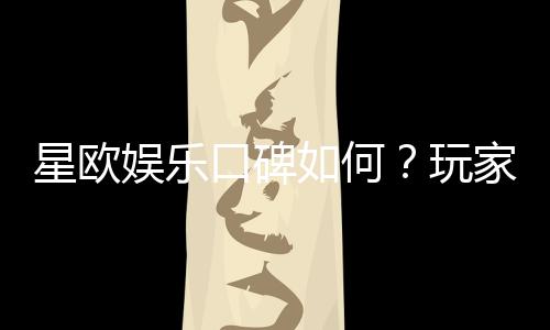星欧娱乐口碑如何？玩家真实评价与体验分享