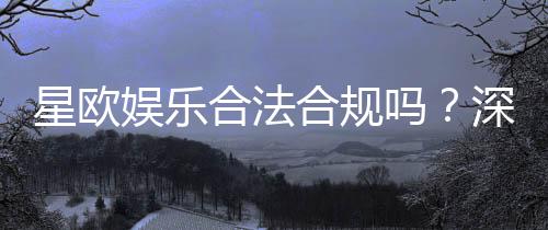 星欧娱乐合法合规吗?深度解析其资质与安全性