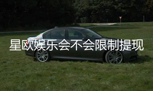 星欧娱乐会不会限制提现?深度解析平台提款规则与玩家实测反馈