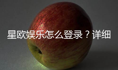 星欧娱乐怎么登录？详细步骤与常见问题解答
