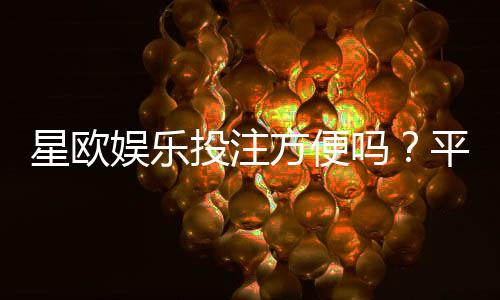 星欧娱乐投注方便吗？平台操作体验与到账速度实测