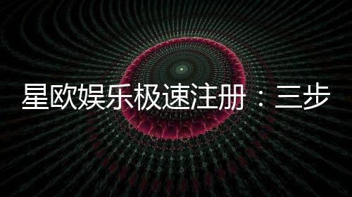 星欧娱乐极速注册:三步完成新手礼包轻松领