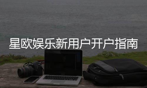 星欧娱乐新用户开户指南：轻松注册享首存礼遇与新手福利