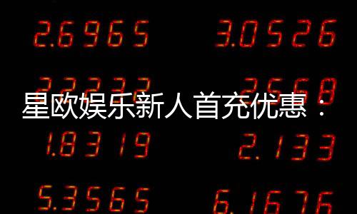 星欧娱乐新人首充优惠：注册即享高额返利与独家礼包