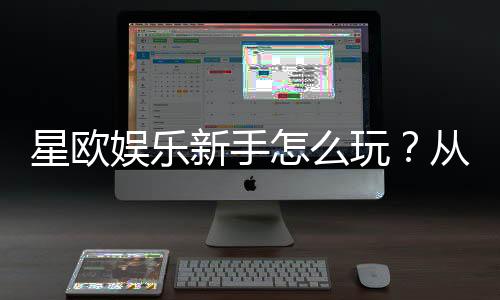 星欧娱乐新手怎么玩？从注册到实战的完整入门指南
