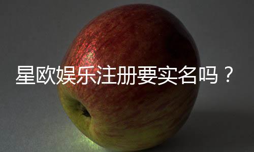 星欧娱乐注册要实名吗?实名认证流程及注意事项详解