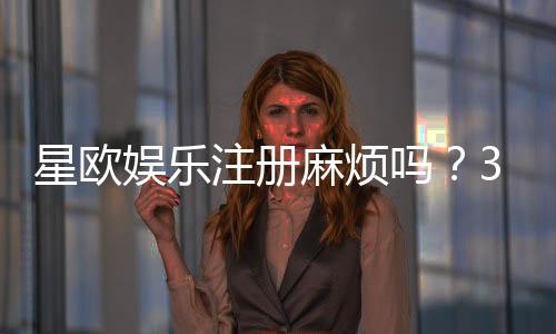 星欧娱乐注册麻烦吗?3分钟快速开户攻略分享