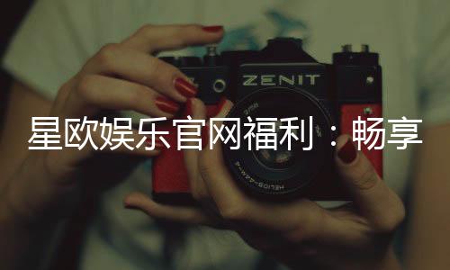 星欧娱乐官网福利：畅享豪华礼遇与独家优惠活动
