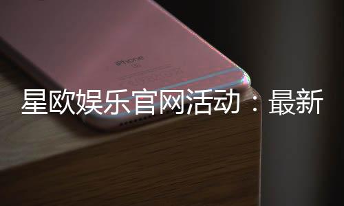 星欧娱乐官网活动：最新优惠与精彩游戏等你体验