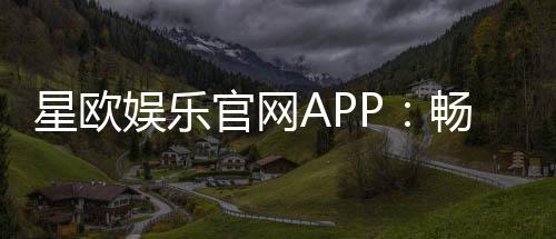 星欧娱乐官网APP：畅享顶级棋牌电游的豪华体验