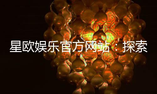 星欧娱乐官方网站：探索顶级在线娱乐平台的魅力与优势