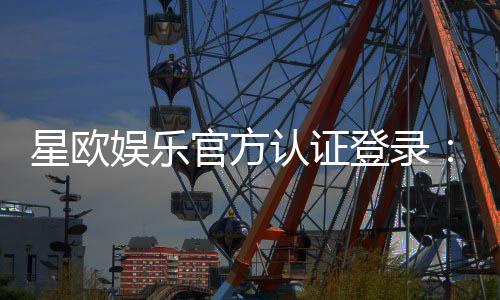 星欧娱乐官方认证登录：安全便捷的一站式游戏平台入口