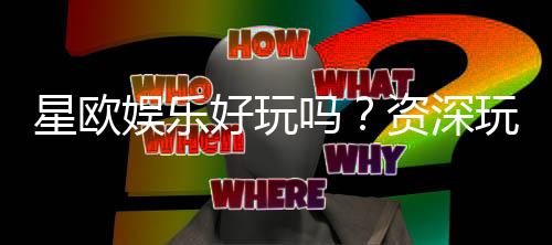 星欧娱乐好玩吗？资深玩家亲测体验与真实评价分享